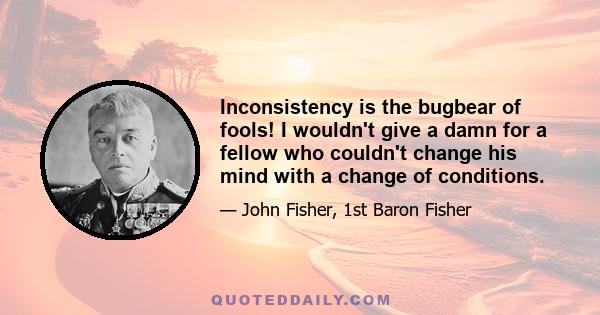 Inconsistency is the bugbear of fools! I wouldn't give a damn for a fellow who couldn't change his mind with a change of conditions.