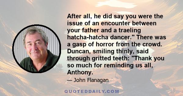 After all, he did say you were the issue of an encounter between your father and a traeling hatcha-hatcha dancer. There was a gasp of horror from the crowd. Duncan, smiling thinly, said through gritted teeth: Thank you