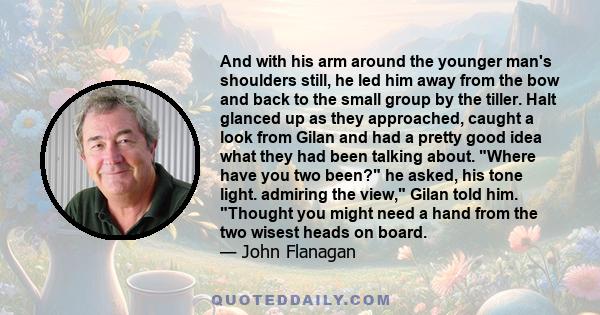 And with his arm around the younger man's shoulders still, he led him away from the bow and back to the small group by the tiller. Halt glanced up as they approached, caught a look from Gilan and had a pretty good idea