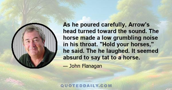 As he poured carefully, Arrow's head turned toward the sound. The horse made a low grumbling noise in his throat. Hold your horses, he said. The he laughed. It seemed absurd to say tat to a horse.