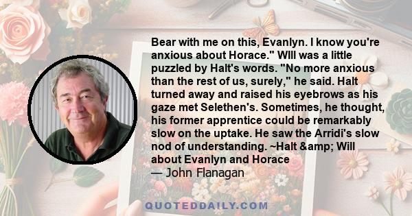 Bear with me on this, Evanlyn. I know you're anxious about Horace. WIll was a little puzzled by Halt's words. No more anxious than the rest of us, surely, he said. Halt turned away and raised his eyebrows as his gaze