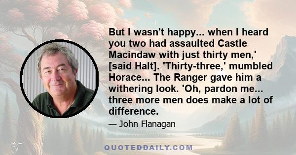 But I wasn't happy... when I heard you two had assaulted Castle Macindaw with just thirty men,' [said Halt]. 'Thirty-three,' mumbled Horace... The Ranger gave him a withering look. 'Oh, pardon me... three more men does