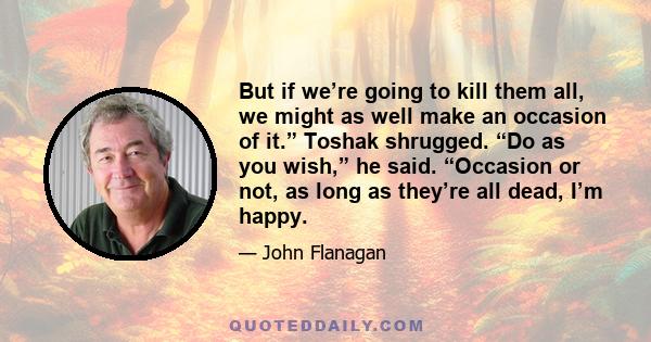 But if we’re going to kill them all, we might as well make an occasion of it.” Toshak shrugged. “Do as you wish,” he said. “Occasion or not, as long as they’re all dead, I’m happy.