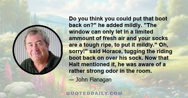 Do you think you could put that boot back on? he added mildly. The window can only let in a limited ammount of fresh air and your socks are a tough ripe, to put it mildly. Oh, sorry! said Horace, tugging the riding boot 