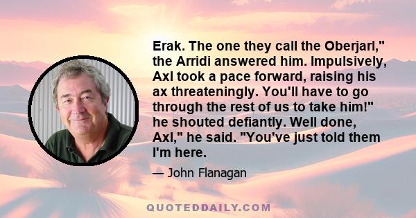 Erak. The one they call the Oberjarl, the Arridi answered him. Impulsively, Axl took a pace forward, raising his ax threateningly. You'll have to go through the rest of us to take him! he shouted defiantly. Well done,