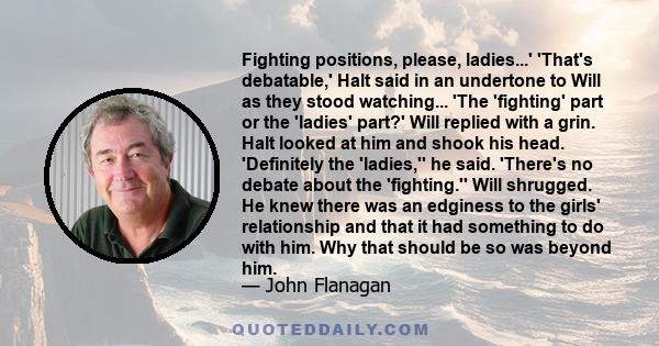 Fighting positions, please, ladies...' 'That's debatable,' Halt said in an undertone to Will as they stood watching... 'The 'fighting' part or the 'ladies' part?' Will replied with a grin. Halt looked at him and shook