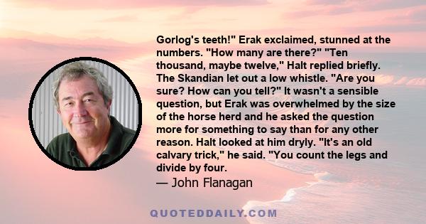 Gorlog's teeth! Erak exclaimed, stunned at the numbers. How many are there? Ten thousand, maybe twelve, Halt replied briefly. The Skandian let out a low whistle. Are you sure? How can you tell? It wasn't a sensible