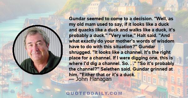 Gundar seemed to come to a decision. Well, as my old mam used to say, if it looks like a duck and quacks like a duck and walks like a duck, it's probably a duck. Very wise, Halt said. And what exactly do your mother's