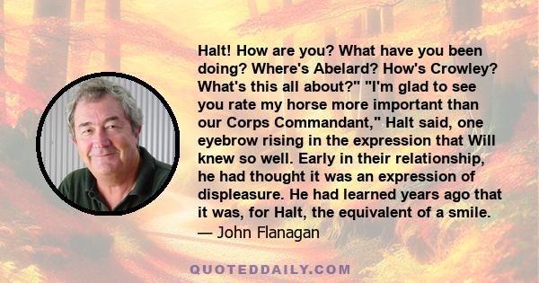 Halt! How are you? What have you been doing? Where's Abelard? How's Crowley? What's this all about? I'm glad to see you rate my horse more important than our Corps Commandant, Halt said, one eyebrow rising in the