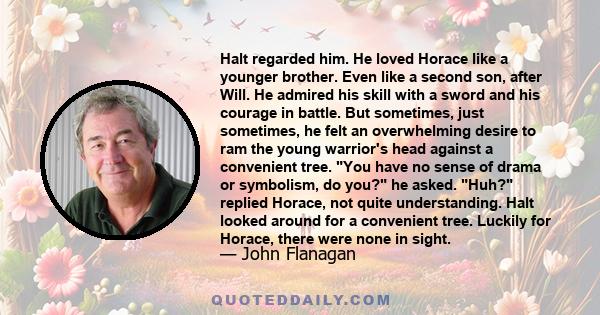 Halt regarded him. He loved Horace like a younger brother. Even like a second son, after Will. He admired his skill with a sword and his courage in battle. But sometimes, just sometimes, he felt an overwhelming desire