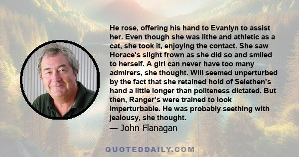 He rose, offering his hand to Evanlyn to assist her. Even though she was lithe and athletic as a cat, she took it, enjoying the contact. She saw Horace's slight frown as she did so and smiled to herself. A girl can