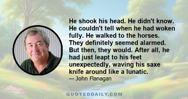 He shook his head. He didn't know. He couldn't tell when he had woken fully. He walked to the horses. They definitely seemed alarmed. But then, they would. After all, he had just leapt to his feet unexpectedly, waving