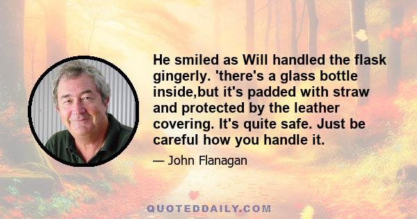 He smiled as Will handled the flask gingerly. 'there's a glass bottle inside,but it's padded with straw and protected by the leather covering. It's quite safe. Just be careful how you handle it.