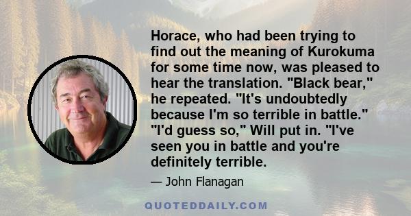 Horace, who had been trying to find out the meaning of Kurokuma for some time now, was pleased to hear the translation. Black bear, he repeated. It's undoubtedly because I'm so terrible in battle. I'd guess so, Will put 