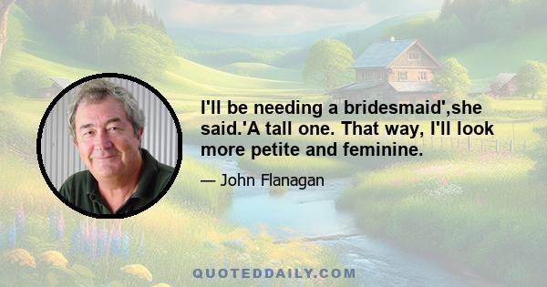 I'll be needing a bridesmaid',she said.'A tall one. That way, I'll look more petite and feminine.