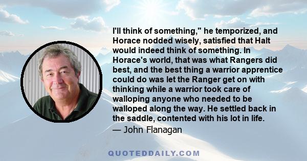 I'll think of something, he temporized, and Horace nodded wisely, satisfied that Halt would indeed think of something. In Horace's world, that was what Rangers did best, and the best thing a warrior apprentice could do