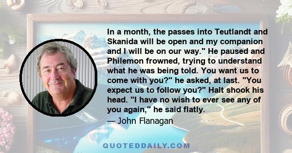 In a month, the passes into Teutlandt and Skanida will be open and my companion and I will be on our way. He paused and Philemon frowned, trying to understand what he was being told. You want us to come with you? he