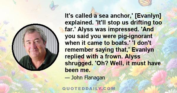 It's called a sea anchor,' [Evanlyn] explained. 'It'll stop us drifting too far.' Alyss was impressed. 'And you said you were pig-ignorant when it came to boats.' 'I don't remember saying that,' Evanlyn replied with a