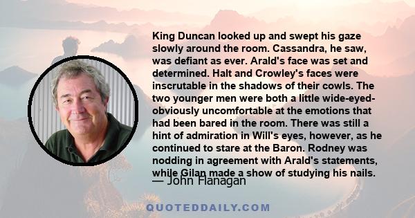 King Duncan looked up and swept his gaze slowly around the room. Cassandra, he saw, was defiant as ever. Arald's face was set and determined. Halt and Crowley's faces were inscrutable in the shadows of their cowls. The