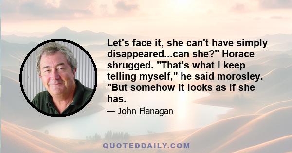 Let's face it, she can't have simply disappeared...can she? Horace shrugged. That's what I keep telling myself, he said morosley. But somehow it looks as if she has.