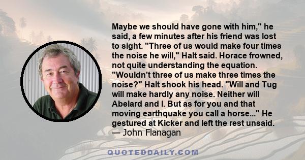 Maybe we should have gone with him, he said, a few minutes after his friend was lost to sight. Three of us would make four times the noise he will, Halt said. Horace frowned, not quite understanding the equation.