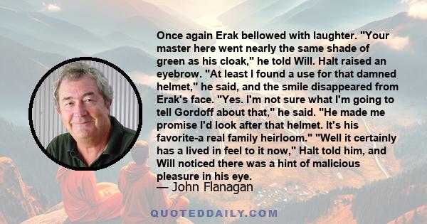 Once again Erak bellowed with laughter. Your master here went nearly the same shade of green as his cloak, he told Will. Halt raised an eyebrow. At least I found a use for that damned helmet, he said, and the smile