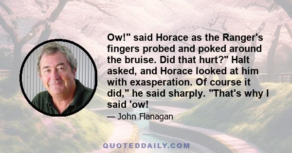 Ow! said Horace as the Ranger's fingers probed and poked around the bruise. Did that hurt? Halt asked, and Horace looked at him with exasperation. Of course it did, he said sharply. That's why I said 'ow!