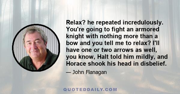 Relax? he repeated incredulously. You're going to fight an armored knight with nothing more than a bow and you tell me to relax? I'll have one or two arrows as well, you know, Halt told him mildly, and Horace shook his