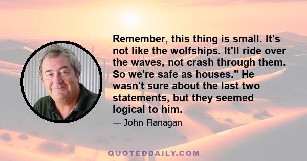 Remember, this thing is small. It's not like the wolfships. It'll ride over the waves, not crash through them. So we're safe as houses. He wasn't sure about the last two statements, but they seemed logical to him.