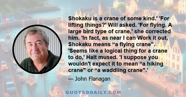 Shokaku is a crane of some kind.' 'For lifting things?' Will asked. 'For flying. A large bird type of crane,' she corrected him. 'In fact, as near I can Work it out, Shokaku means “a flying crane. 'Seems like a logical