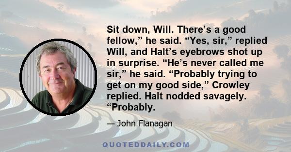 Sit down, Will. There’s a good fellow,” he said. “Yes, sir,” replied Will, and Halt’s eyebrows shot up in surprise. “He’s never called me sir,” he said. “Probably trying to get on my good side,” Crowley replied. Halt