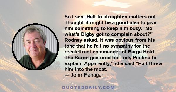 So I sent Halt to straighten matters out. Thought it might be a good idea to give him something to keep him busy. So what's Digby got to complain about? Rodney asked. It was obvious from his tone that he felt no