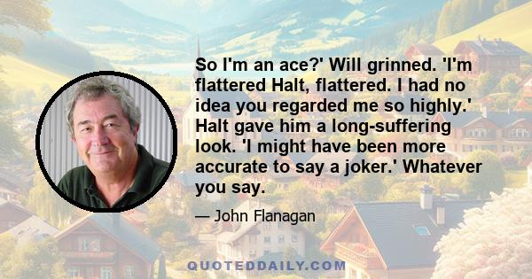 So I'm an ace?' Will grinned. 'I'm flattered Halt, flattered. I had no idea you regarded me so highly.' Halt gave him a long-suffering look. 'I might have been more accurate to say a joker.' Whatever you say.