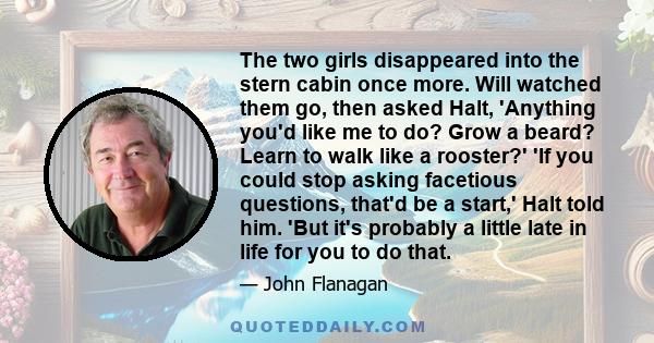 The two girls disappeared into the stern cabin once more. Will watched them go, then asked Halt, 'Anything you'd like me to do? Grow a beard? Learn to walk like a rooster?' 'If you could stop asking facetious questions, 