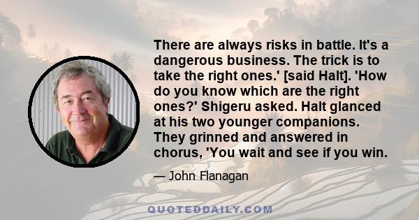 There are always risks in battle. It's a dangerous business. The trick is to take the right ones.' [said Halt]. 'How do you know which are the right ones?' Shigeru asked. Halt glanced at his two younger companions. They 