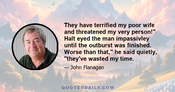 They have terrified my poor wife and threatened my very person! Halt eyed the man impassivley until the outburst was finished. Worse than that, he said quietly, they've wasted my time.