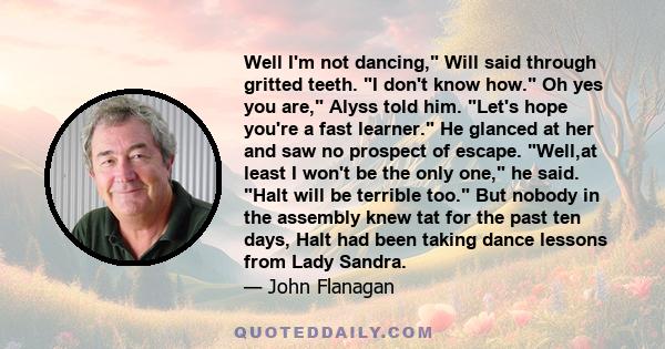 Well I'm not dancing, Will said through gritted teeth. I don't know how. Oh yes you are, Alyss told him. Let's hope you're a fast learner. He glanced at her and saw no prospect of escape. Well,at least I won't be the