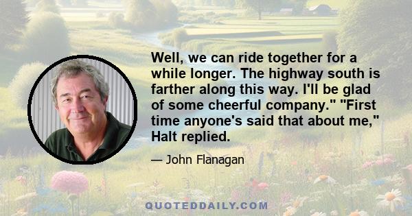 Well, we can ride together for a while longer. The highway south is farther along this way. I'll be glad of some cheerful company. First time anyone's said that about me, Halt replied.