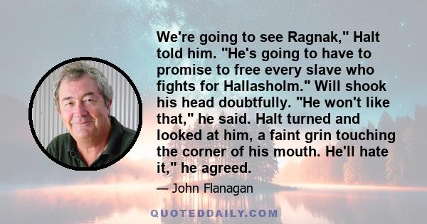 We're going to see Ragnak, Halt told him. He's going to have to promise to free every slave who fights for Hallasholm. Will shook his head doubtfully. He won't like that, he said. Halt turned and looked at him, a faint