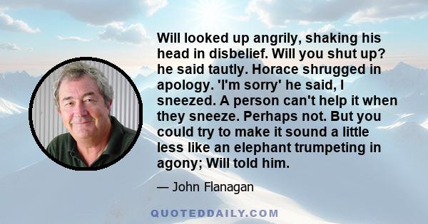 Will looked up angrily, shaking his head in disbelief. Will you shut up? he said tautly. Horace shrugged in apology. 'I'm sorry' he said, I sneezed. A person can't help it when they sneeze. Perhaps not. But you could