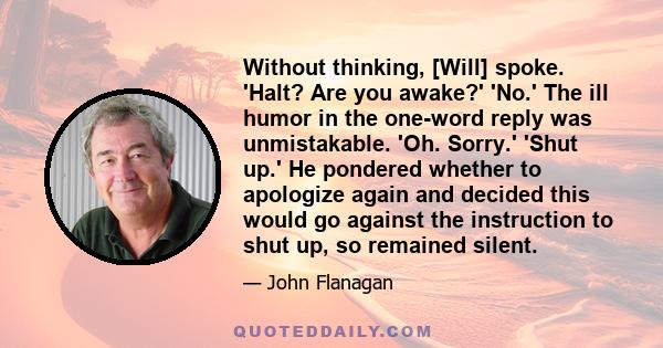 Without thinking, [Will] spoke. 'Halt? Are you awake?' 'No.' The ill humor in the one-word reply was unmistakable. 'Oh. Sorry.' 'Shut up.' He pondered whether to apologize again and decided this would go against the