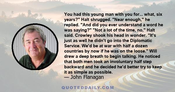 You had this young man with you for... what, six years? Halt shrugged. Near enough, he replied. And did you ever understand a word he was saying? Not a lot of the time, no, Halt said. Crowley shook his head in wonder.