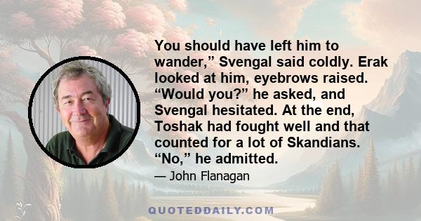 You should have left him to wander,” Svengal said coldly. Erak looked at him, eyebrows raised. “Would you?” he asked, and Svengal hesitated. At the end, Toshak had fought well and that counted for a lot of Skandians.