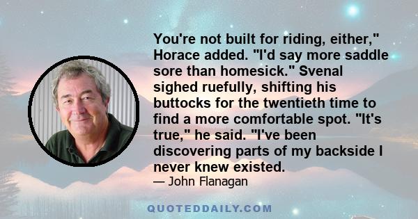 You're not built for riding, either, Horace added. I'd say more saddle sore than homesick. Svenal sighed ruefully, shifting his buttocks for the twentieth time to find a more comfortable spot. It's true, he said. I've