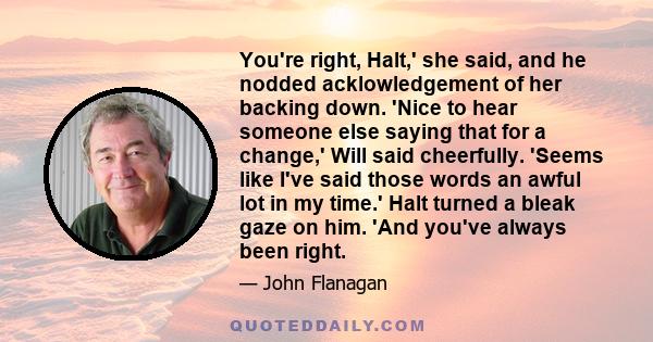 You're right, Halt,' she said, and he nodded acklowledgement of her backing down. 'Nice to hear someone else saying that for a change,' Will said cheerfully. 'Seems like I've said those words an awful lot in my time.'