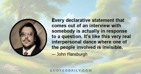 Every declarative statement that comes out of an interview with somebody is actually in response to a question. It's like this very real interpersonal dance where one of the people involved is invisible.