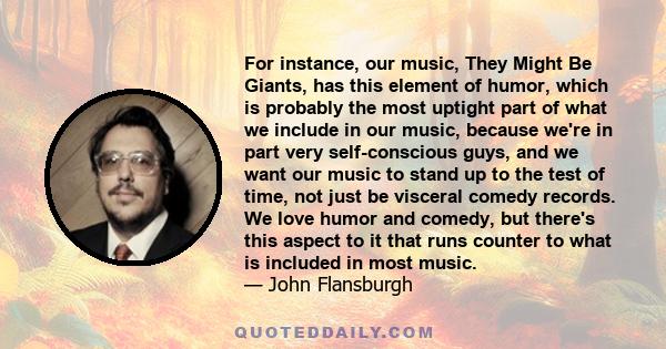 For instance, our music, They Might Be Giants, has this element of humor, which is probably the most uptight part of what we include in our music, because we're in part very self-conscious guys, and we want our music to 