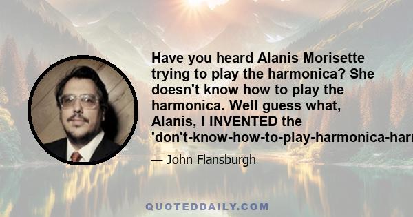 Have you heard Alanis Morisette trying to play the harmonica? She doesn't know how to play the harmonica. Well guess what, Alanis, I INVENTED the 'don't-know-how-to-play-harmonica-harmonica-solo.'