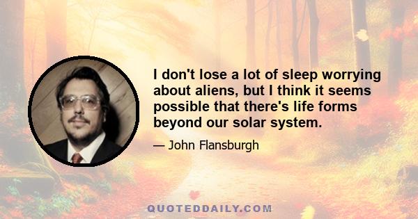 I don't lose a lot of sleep worrying about aliens, but I think it seems possible that there's life forms beyond our solar system.