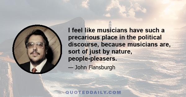 I feel like musicians have such a precarious place in the political discourse, because musicians are, sort of just by nature, people-pleasers.